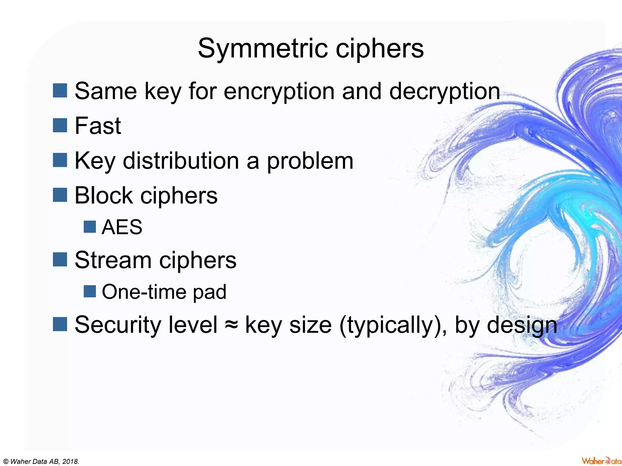 © Waher Data AB, 2018.
Symmetric ciphers
 Same key for encryption and decryption
 Fast
 Key distribution a problem
 Block ciphers
 AES
 Stream ciphers
 One-time pad
 Security level ≈ key size (typically), by design
 