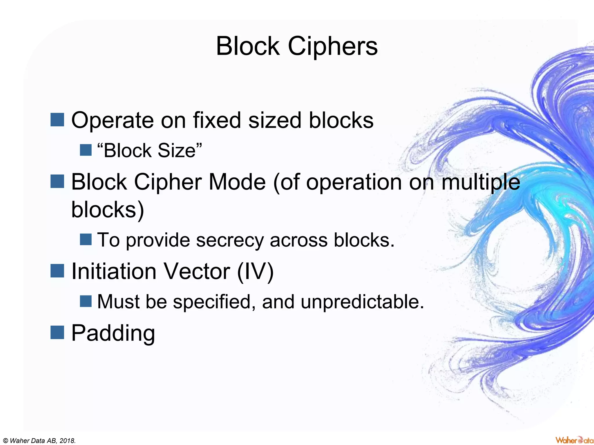 © Waher Data AB, 2018.
Block Ciphers
 Operate on fixed sized blocks
 “Block Size”
 Block Cipher Mode (of operation on multiple
blocks)
 To provide secrecy across blocks.
 Initiation Vector (IV)
 Must be specified, and unpredictable.
 Padding
 