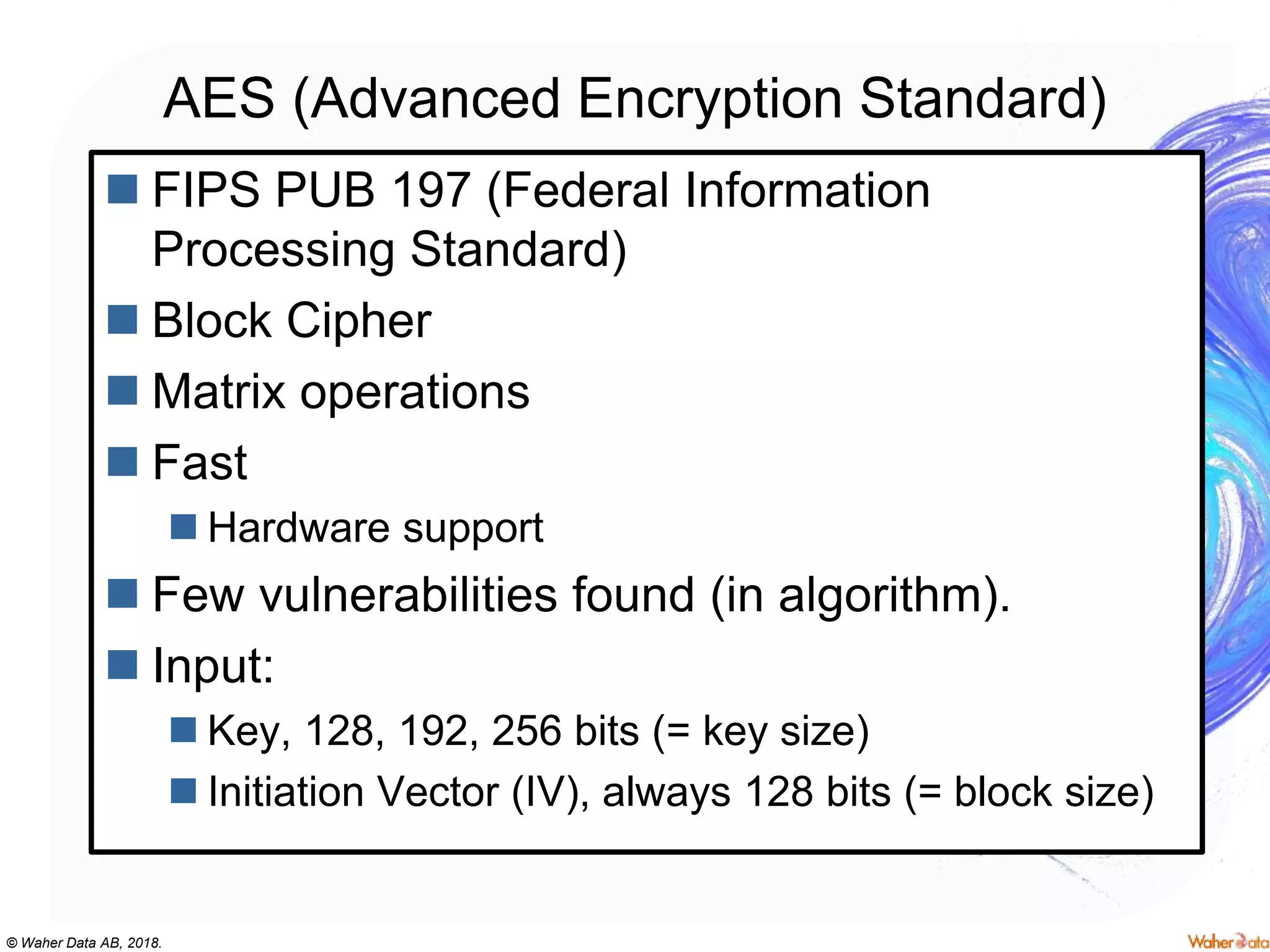 © Waher Data AB, 2018.
AES (Advanced Encryption Standard)
 FIPS PUB 197 (Federal Information
Processing Standard)
 Block Cipher
 Matrix operations
 Fast
 Hardware support
 Few vulnerabilities found (in algorithm).
 Input:
 Key, 128, 192, 256 bits (= key size)
 Initiation Vector (IV), always 128 bits (= block size)
 
