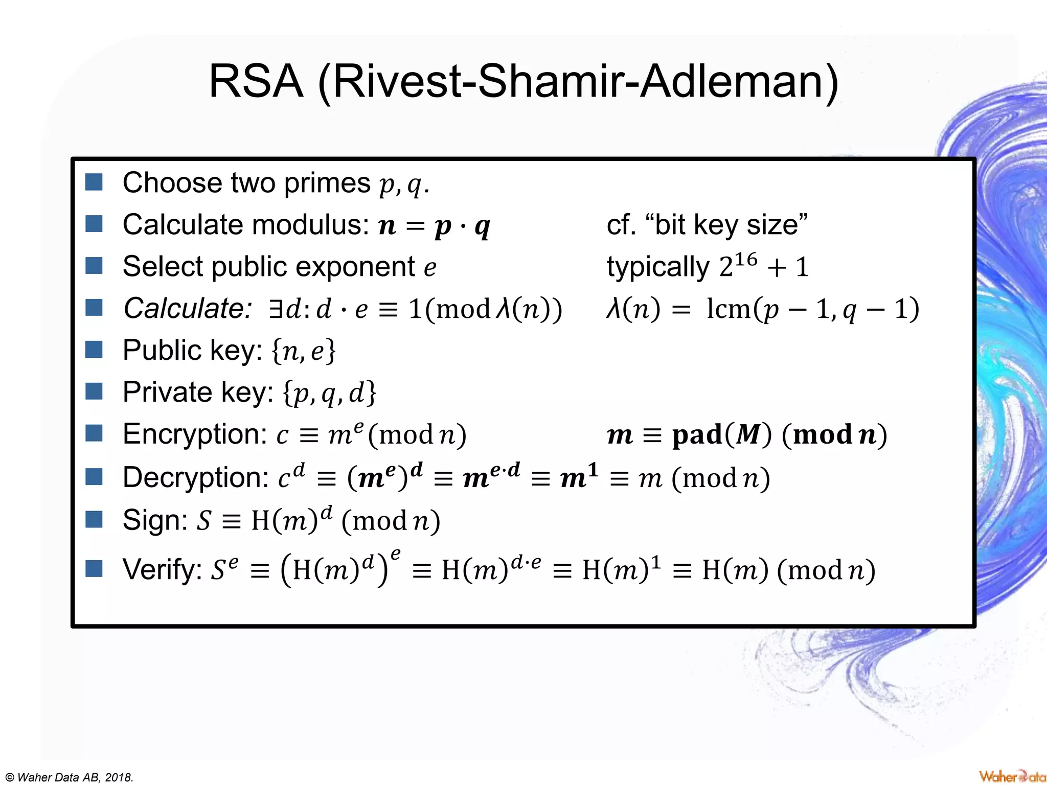 © Waher Data AB, 2018.
RSA (Rivest-Shamir-Adleman)
 Choose two primes 𝑝, 𝑞.
 Calculate modulus: 𝒏 = 𝒑 ∙ 𝒒 cf. “bit key size”
 Select public exponent 𝑒 typically 216 + 1
 Calculate: ∃𝑑: 𝑑 ∙ 𝑒 ≡ 1(mod λ 𝑛 ) λ 𝑛 = lcm 𝑝 − 1, 𝑞 − 1
 Public key: 𝑛, 𝑒
 Private key: 𝑝, 𝑞, 𝑑
 Encryption: 𝑐 ≡ 𝑚 𝑒(mod 𝑛) 𝒎 ≡ 𝐩𝐚𝐝 𝑴 (𝐦𝐨𝐝 𝒏)
 Decryption: 𝑐 𝑑 ≡ 𝒎 𝒆 𝒅 ≡ 𝒎 𝒆∙𝒅 ≡ 𝒎 𝟏 ≡ 𝑚 (mod 𝑛)
 Sign: 𝑆 ≡ H 𝑚 𝑑 (mod 𝑛)
 Verify: 𝑆 𝑒 ≡ H 𝑚 𝑑 𝑒
≡ H 𝑚 𝑑∙𝑒 ≡ H 𝑚 1 ≡ H 𝑚 (mod 𝑛)
 