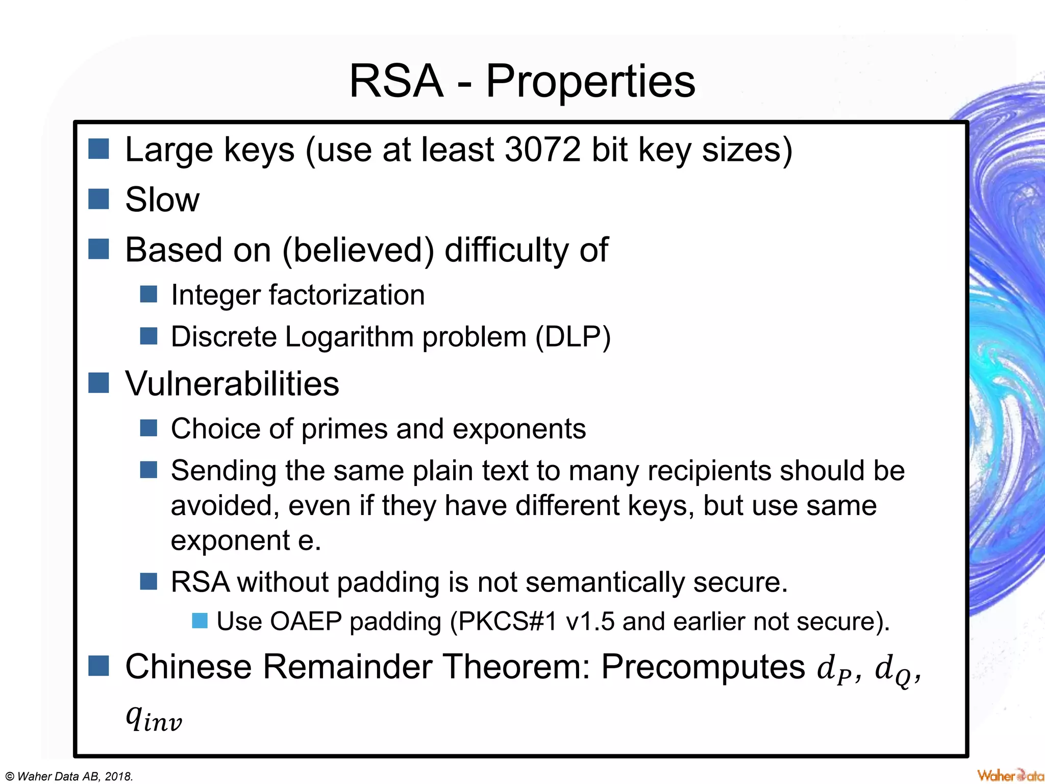 © Waher Data AB, 2018.
RSA - Properties
 Large keys (use at least 3072 bit key sizes)
 Slow
 Based on (believed) difficulty of
 Integer factorization
 Discrete Logarithm problem (DLP)
 Vulnerabilities
 Choice of primes and exponents
 Sending the same plain text to many recipients should be
avoided, even if they have different keys, but use same
exponent e.
 RSA without padding is not semantically secure.
 Use OAEP padding (PKCS#1 v1.5 and earlier not secure).
 Chinese Remainder Theorem: Precomputes 𝑑 𝑃, 𝑑 𝑄,
𝑞𝑖𝑛𝑣
 