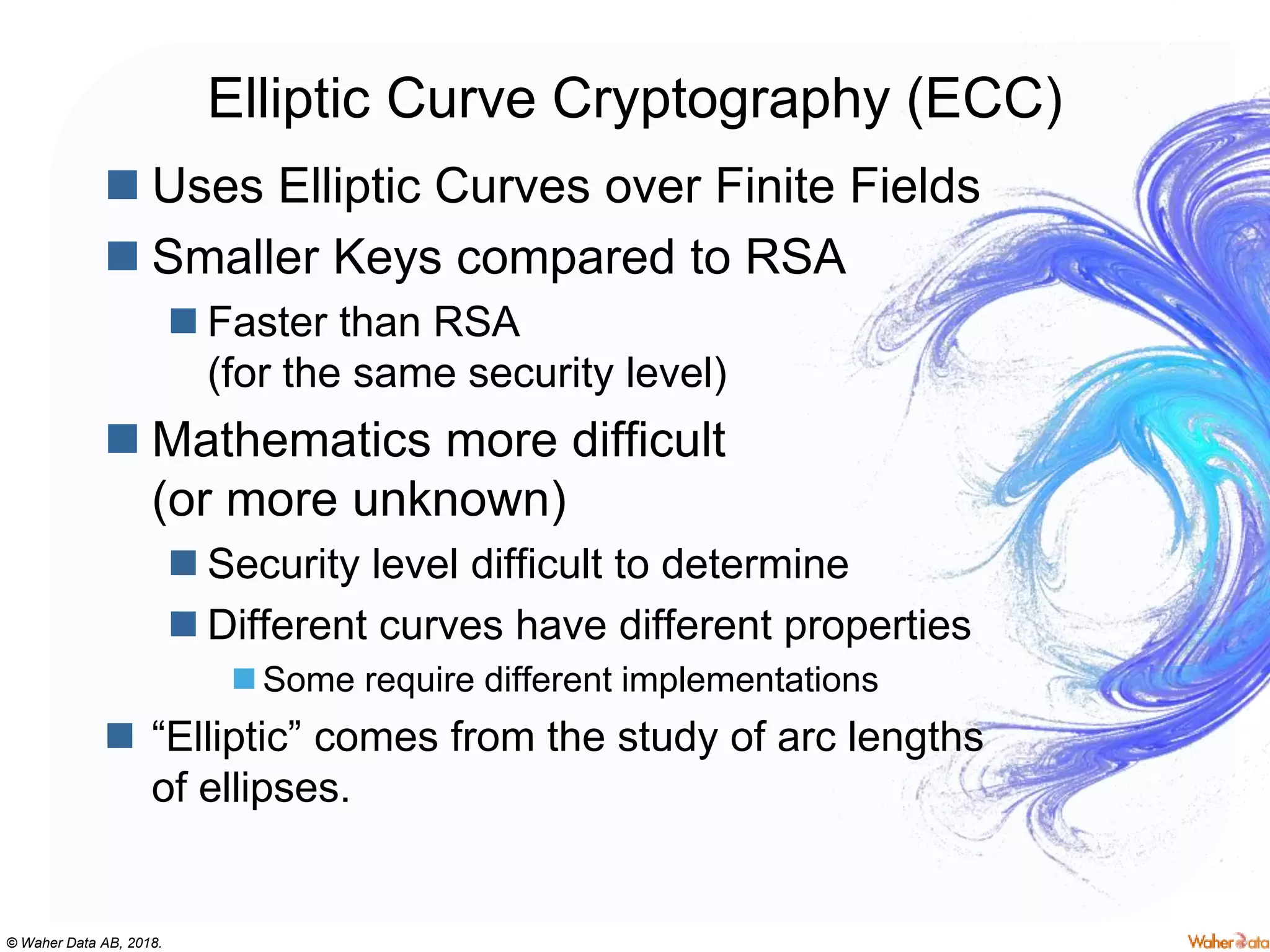 © Waher Data AB, 2018.
Elliptic Curve Cryptography (ECC)
 Uses Elliptic Curves over Finite Fields
 Smaller Keys compared to RSA
 Faster than RSA
(for the same security level)
 Mathematics more difficult
(or more unknown)
 Security level difficult to determine
 Different curves have different properties
 Some require different implementations
 “Elliptic” comes from the study of arc lengths
of ellipses.
 