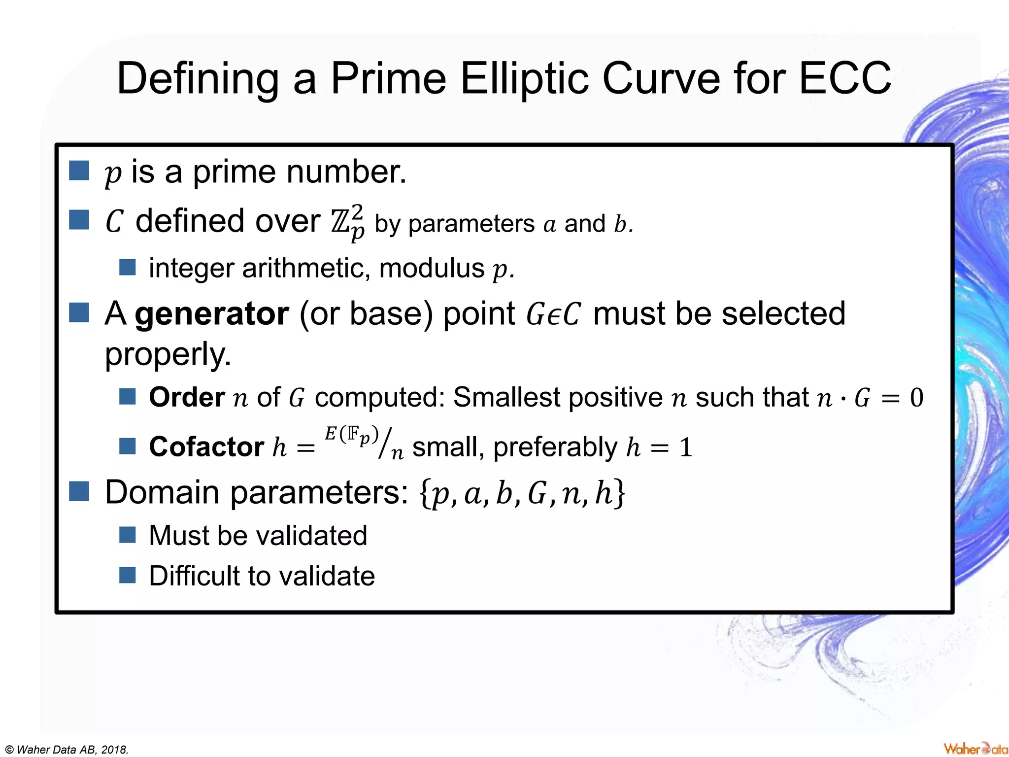 © Waher Data AB, 2018.
Defining a Prime Elliptic Curve for ECC
 𝑝 is a prime number.
 𝐶 defined over ℤ 𝑝
2 by parameters 𝑎 and 𝑏.
 integer arithmetic, modulus 𝑝.
 A generator (or base) point 𝐺𝜖𝐶 must be selected
properly.
 Order 𝑛 of 𝐺 computed: Smallest positive 𝑛 such that 𝑛 ∙ 𝐺 = 0
 Cofactor ℎ =
𝐸(𝔽 𝑝)
𝑛 small, preferably ℎ = 1
 Domain parameters: 𝑝, 𝑎, 𝑏, 𝐺, 𝑛, ℎ
 Must be validated
 Difficult to validate
 