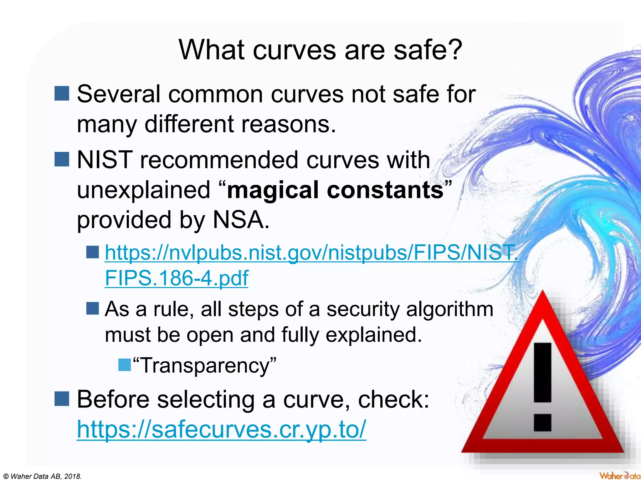 © Waher Data AB, 2018.
What curves are safe?
 Several common curves not safe for
many different reasons.
 NIST recommended curves with
unexplained “magical constants”
provided by NSA.
 https://nvlpubs.nist.gov/nistpubs/FIPS/NIST.
FIPS.186-4.pdf
 As a rule, all steps of a security algorithm
must be open and fully explained.
“Transparency”
 Before selecting a curve, check:
https://safecurves.cr.yp.to/
 