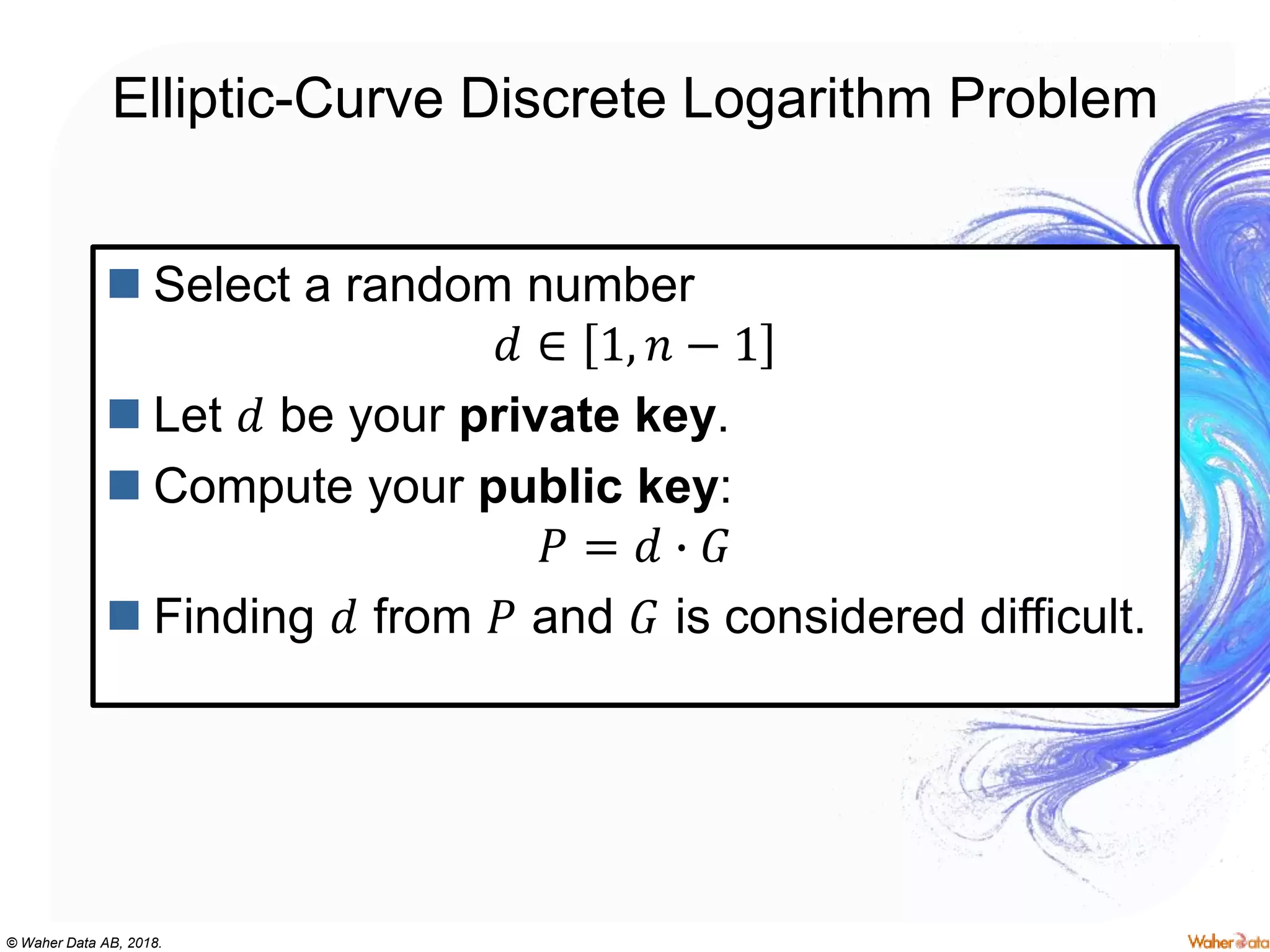 © Waher Data AB, 2018.
Elliptic-Curve Discrete Logarithm Problem
 Select a random number
𝑑 ∈ 1, 𝑛 − 1
 Let 𝑑 be your private key.
 Compute your public key:
𝑃 = 𝑑 ∙ 𝐺
 Finding 𝑑 from 𝑃 and 𝐺 is considered difficult.
 