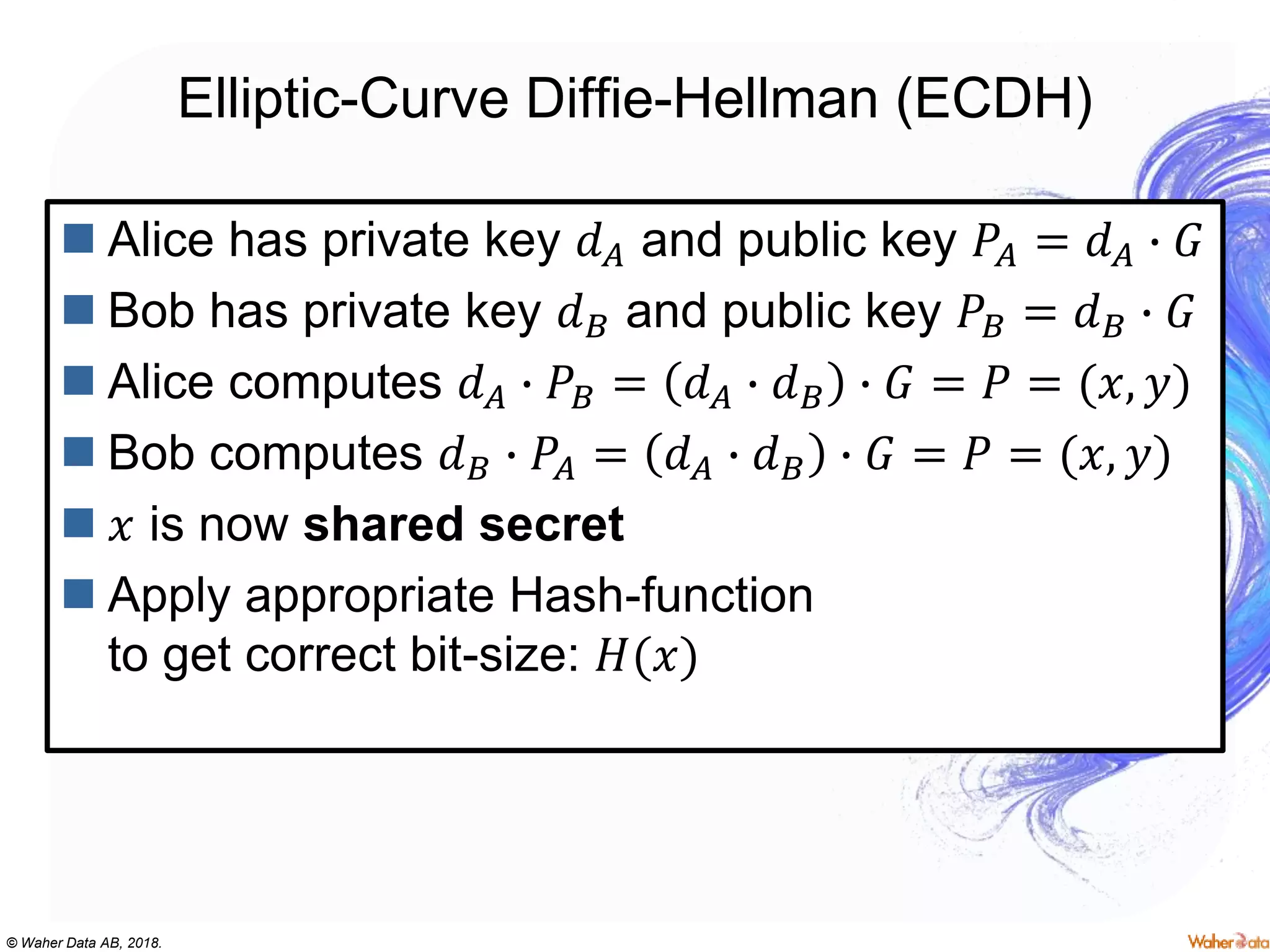 © Waher Data AB, 2018.
Elliptic-Curve Diffie-Hellman (ECDH)
 Alice has private key 𝑑 𝐴 and public key 𝑃𝐴 = 𝑑 𝐴 ∙ 𝐺
 Bob has private key 𝑑 𝐵 and public key 𝑃𝐵 = 𝑑 𝐵 ∙ 𝐺
 Alice computes 𝑑 𝐴 ∙ 𝑃𝐵 = 𝑑 𝐴 ∙ 𝑑 𝐵 ∙ 𝐺 = 𝑃 = (𝑥, 𝑦)
 Bob computes 𝑑 𝐵 ∙ 𝑃𝐴 = 𝑑 𝐴 ∙ 𝑑 𝐵 ∙ 𝐺 = 𝑃 = (𝑥, 𝑦)
 𝑥 is now shared secret
 Apply appropriate Hash-function
to get correct bit-size: 𝐻(𝑥)
 