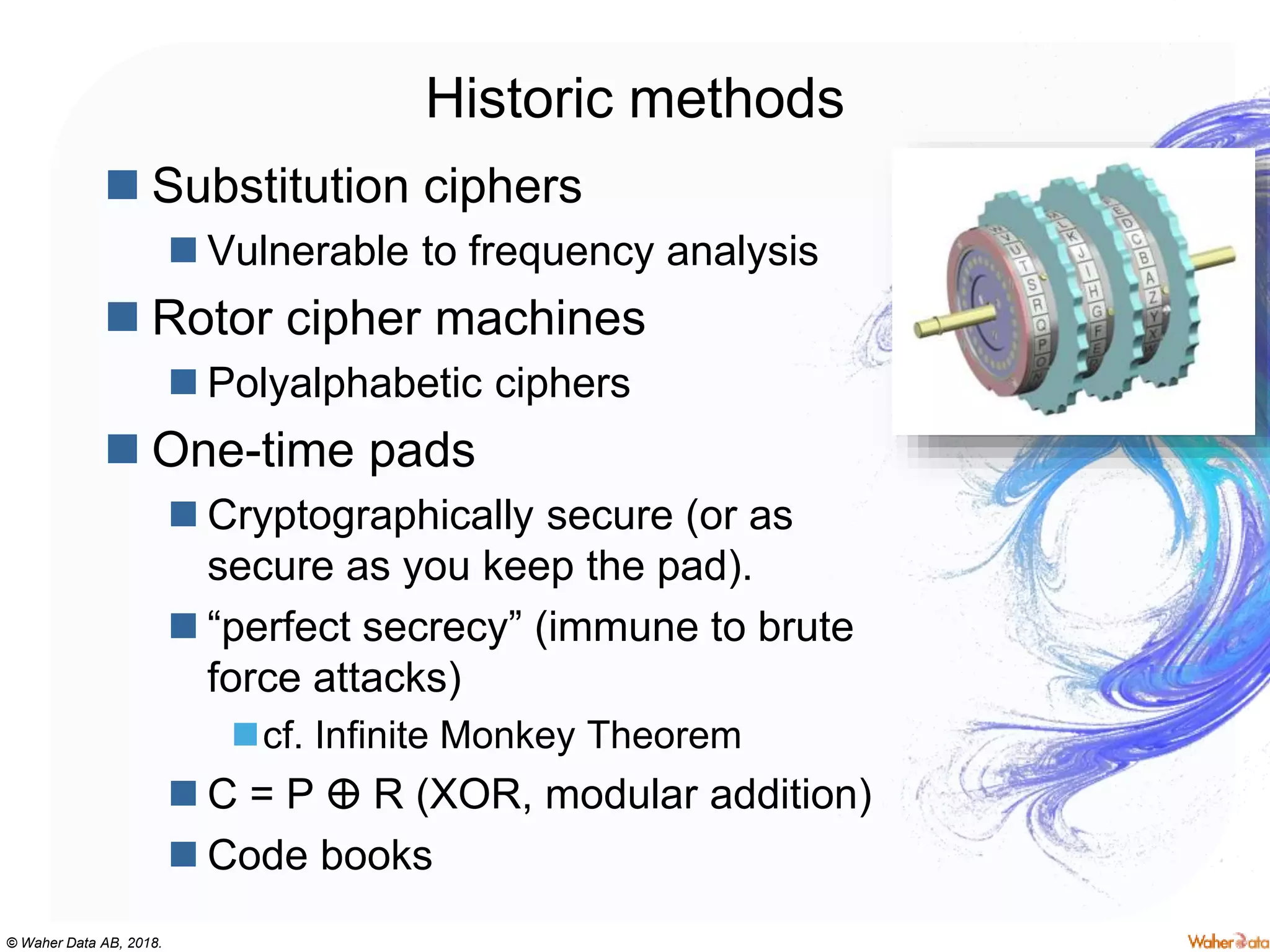 © Waher Data AB, 2018.
Historic methods
 Substitution ciphers
 Vulnerable to frequency analysis
 Rotor cipher machines
 Polyalphabetic ciphers
 One-time pads
 Cryptographically secure (or as
secure as you keep the pad).
 “perfect secrecy” (immune to brute
force attacks)
cf. Infinite Monkey Theorem
 C = P ⴲ R (XOR, modular addition)
 Code books
 