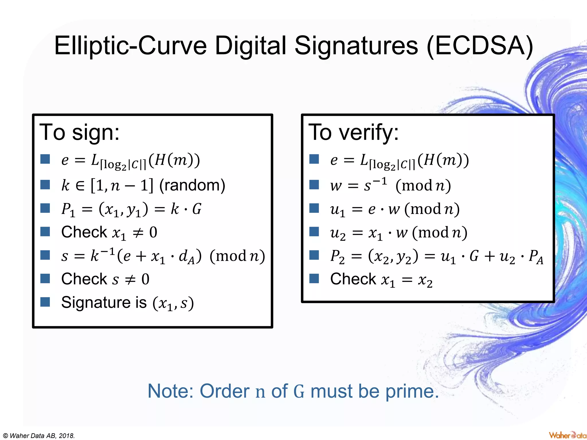 © Waher Data AB, 2018.
Elliptic-Curve Digital Signatures (ECDSA)
To sign:
 𝑒 = 𝐿 log2 𝐶 (𝐻 𝑚 )
 𝑘 ∈ 1, 𝑛 − 1 (random)
 𝑃1 = 𝑥1, 𝑦1 = 𝑘 ∙ 𝐺
 Check 𝑥1 ≠ 0
 𝑠 = 𝑘−1 𝑒 + 𝑥1 ∙ 𝑑 𝐴 (mod 𝑛)
 Check 𝑠 ≠ 0
 Signature is (𝑥1, 𝑠)
To verify:
 𝑒 = 𝐿 log2 𝐶 (𝐻 𝑚 )
 𝑤 = 𝑠−1 (mod 𝑛)
 𝑢1 = 𝑒 ∙ 𝑤 (mod 𝑛)
 𝑢2 = 𝑥1 ∙ 𝑤 (mod 𝑛)
 𝑃2 = 𝑥2, 𝑦2 = 𝑢1 ∙ 𝐺 + 𝑢2 ∙ 𝑃𝐴
 Check 𝑥1 = 𝑥2
Note: Order n of G must be prime.
 