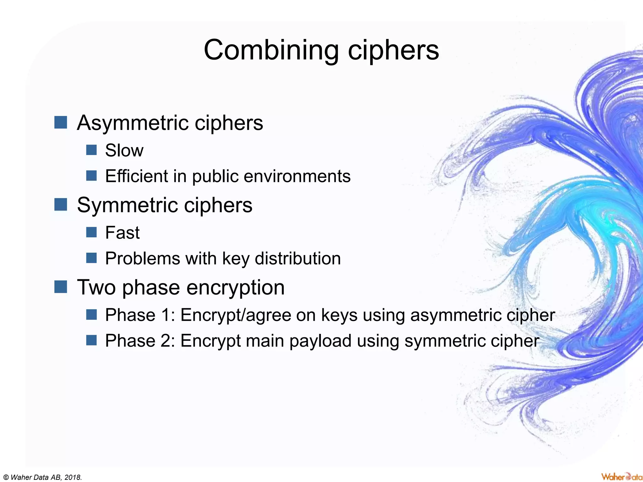 © Waher Data AB, 2018.
Combining ciphers
 Asymmetric ciphers
 Slow
 Efficient in public environments
 Symmetric ciphers
 Fast
 Problems with key distribution
 Two phase encryption
 Phase 1: Encrypt/agree on keys using asymmetric cipher
 Phase 2: Encrypt main payload using symmetric cipher
 