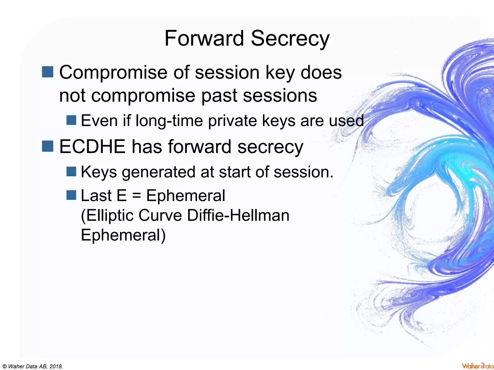 © Waher Data AB, 2018.
Forward Secrecy
 Compromise of session key does
not compromise past sessions
 Even if long-time private keys are used
 ECDHE has forward secrecy
 Keys generated at start of session.
 Last E = Ephemeral
(Elliptic Curve Diffie-Hellman
Ephemeral)
 