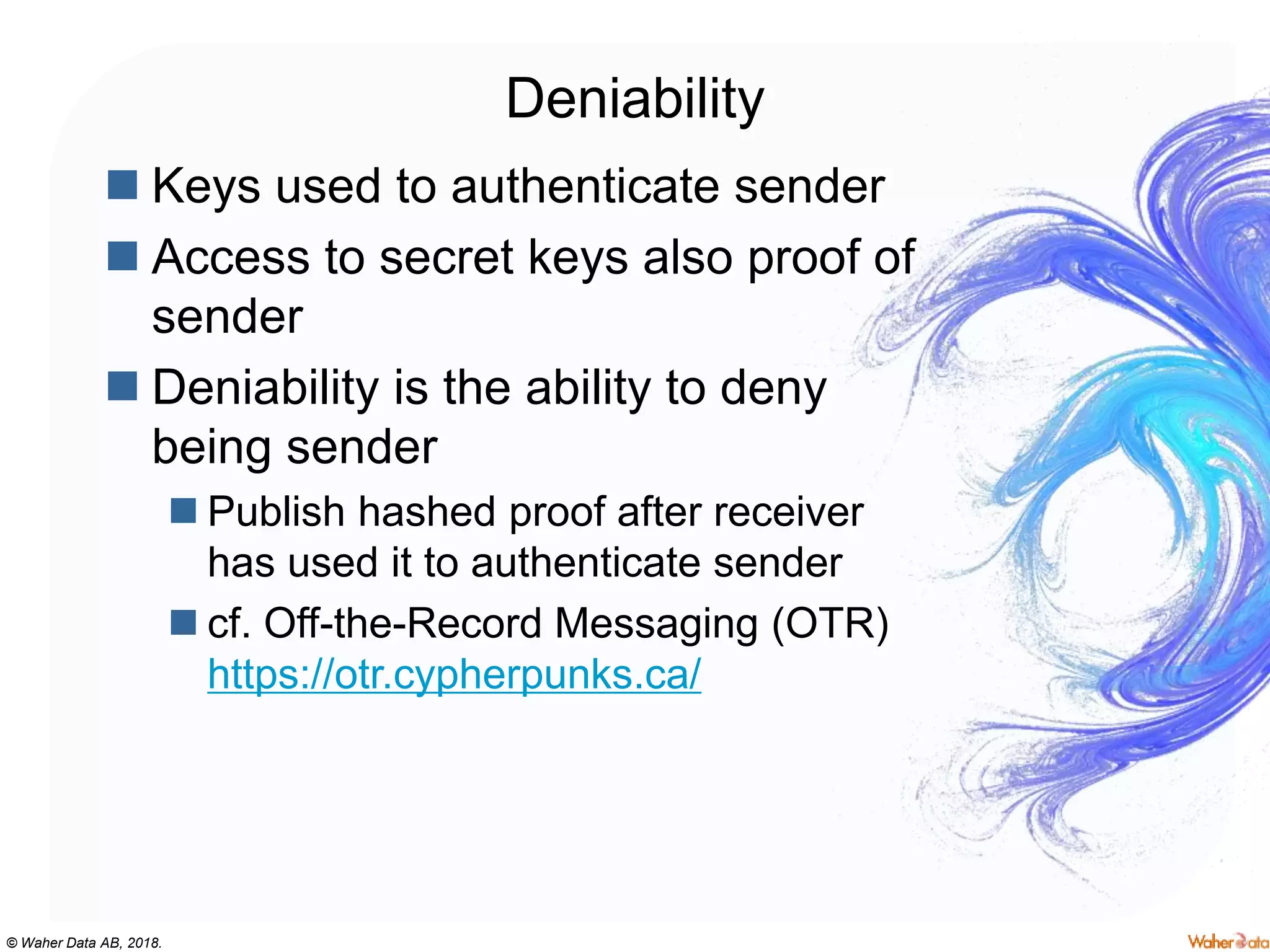 © Waher Data AB, 2018.
Deniability
 Keys used to authenticate sender
 Access to secret keys also proof of
sender
 Deniability is the ability to deny
being sender
 Publish hashed proof after receiver
has used it to authenticate sender
 cf. Off-the-Record Messaging (OTR)
https://otr.cypherpunks.ca/
 