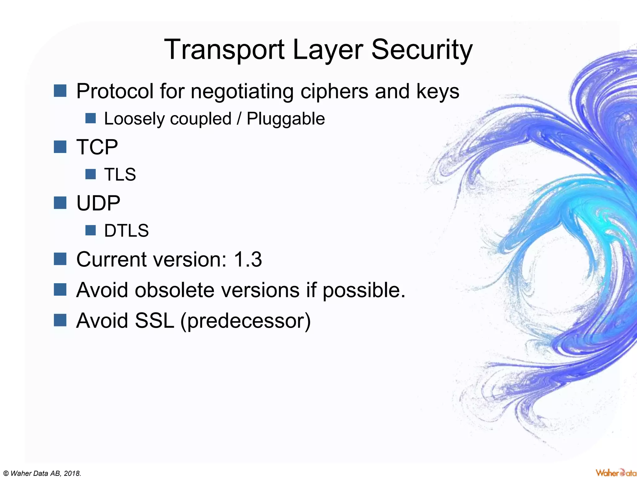 © Waher Data AB, 2018.
Transport Layer Security
 Protocol for negotiating ciphers and keys
 Loosely coupled / Pluggable
 TCP
 TLS
 UDP
 DTLS
 Current version: 1.3
 Avoid obsolete versions if possible.
 Avoid SSL (predecessor)
 