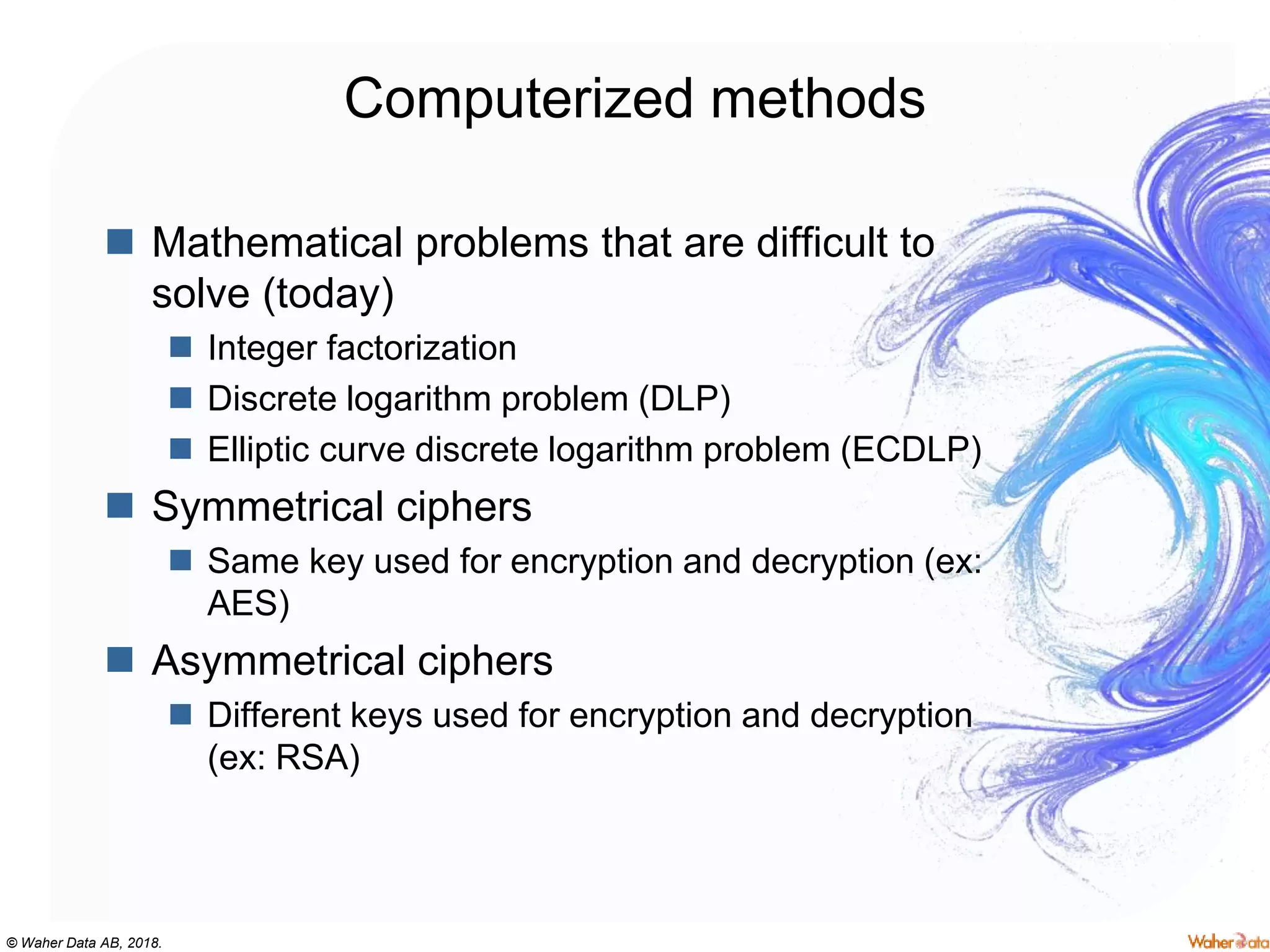 © Waher Data AB, 2018.
Computerized methods
 Mathematical problems that are difficult to
solve (today)
 Integer factorization
 Discrete logarithm problem (DLP)
 Elliptic curve discrete logarithm problem (ECDLP)
 Symmetrical ciphers
 Same key used for encryption and decryption (ex:
AES)
 Asymmetrical ciphers
 Different keys used for encryption and decryption
(ex: RSA)
 
