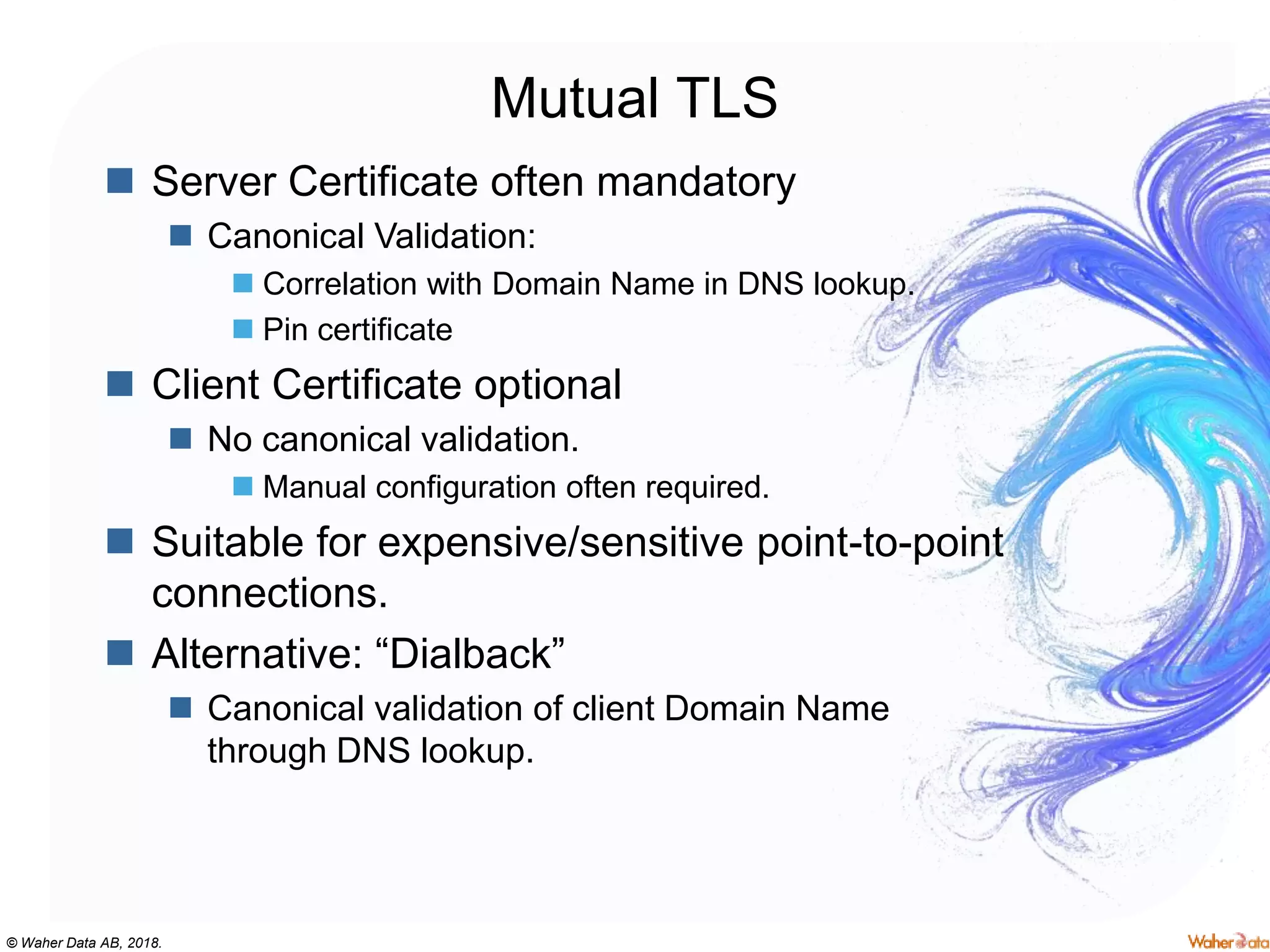© Waher Data AB, 2018.
Mutual TLS
 Server Certificate often mandatory
 Canonical Validation:
 Correlation with Domain Name in DNS lookup.
 Pin certificate
 Client Certificate optional
 No canonical validation.
 Manual configuration often required.
 Suitable for expensive/sensitive point-to-point
connections.
 Alternative: “Dialback”
 Canonical validation of client Domain Name
through DNS lookup.
 