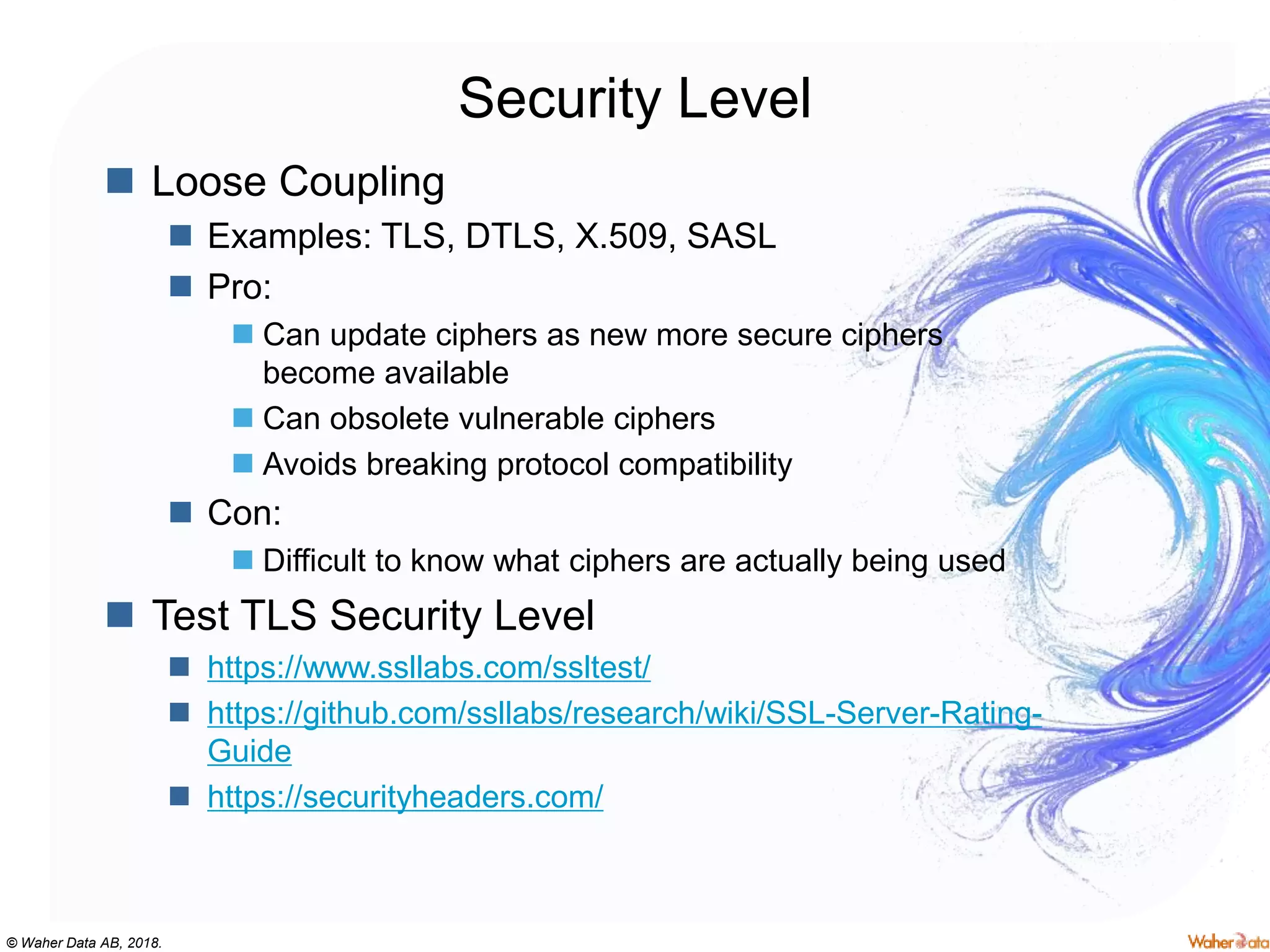© Waher Data AB, 2018.
Security Level
 Loose Coupling
 Examples: TLS, DTLS, X.509, SASL
 Pro:
 Can update ciphers as new more secure ciphers
become available
 Can obsolete vulnerable ciphers
 Avoids breaking protocol compatibility
 Con:
 Difficult to know what ciphers are actually being used
 Test TLS Security Level
 https://www.ssllabs.com/ssltest/
 https://github.com/ssllabs/research/wiki/SSL-Server-Rating-
Guide
 https://securityheaders.com/
 