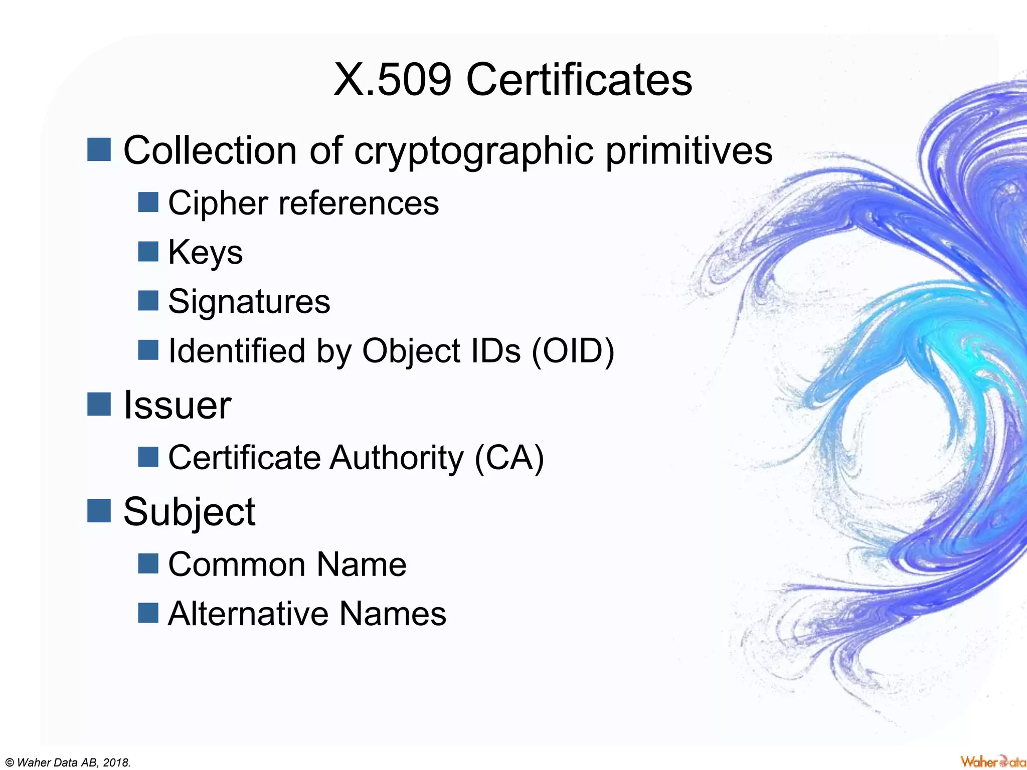 © Waher Data AB, 2018.
X.509 Certificates
 Collection of cryptographic primitives
 Cipher references
 Keys
 Signatures
 Identified by Object IDs (OID)
 Issuer
 Certificate Authority (CA)
 Subject
 Common Name
 Alternative Names
 