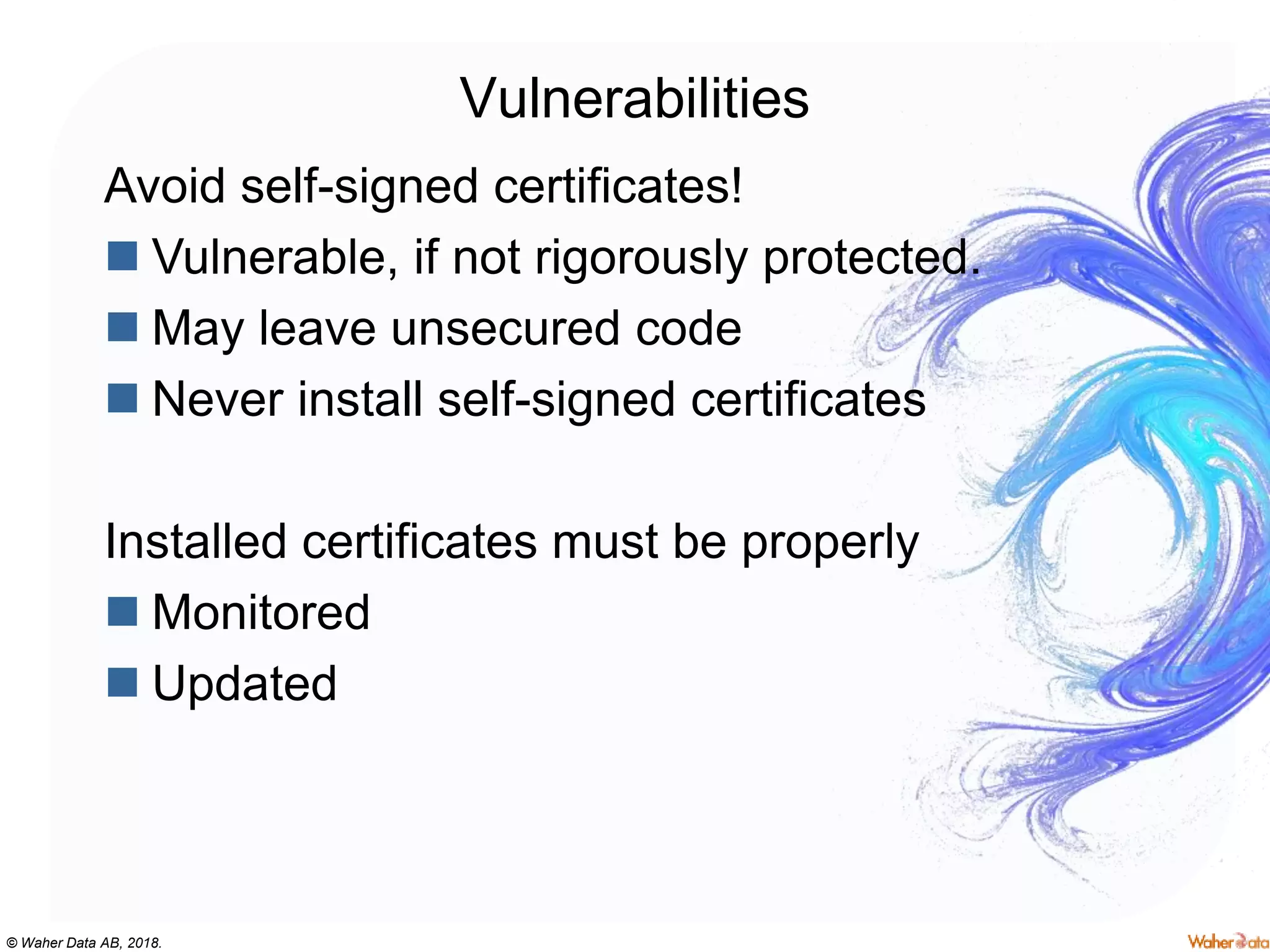 © Waher Data AB, 2018.
Vulnerabilities
Avoid self-signed certificates!
 Vulnerable, if not rigorously protected.
 May leave unsecured code
 Never install self-signed certificates
Installed certificates must be properly
 Monitored
 Updated
 
