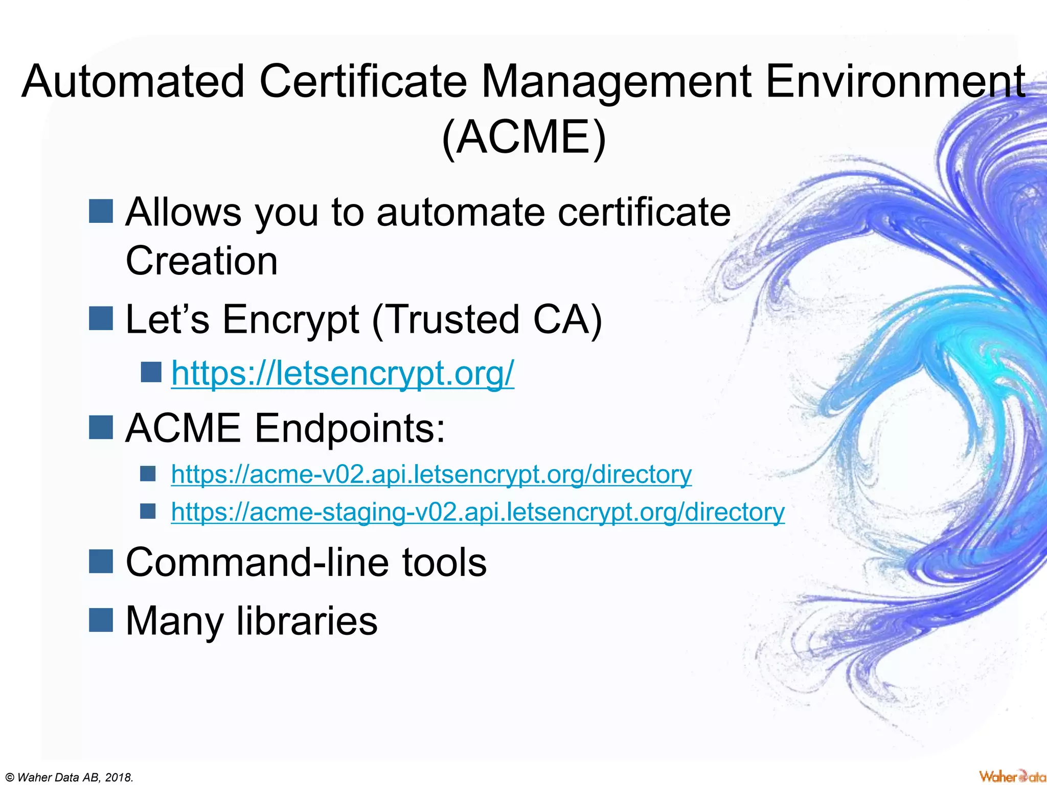 © Waher Data AB, 2018.
Automated Certificate Management Environment
(ACME)
 Allows you to automate certificate
Creation
 Let’s Encrypt (Trusted CA)
 https://letsencrypt.org/
 ACME Endpoints:
 https://acme-v02.api.letsencrypt.org/directory
 https://acme-staging-v02.api.letsencrypt.org/directory
 Command-line tools
 Many libraries
 