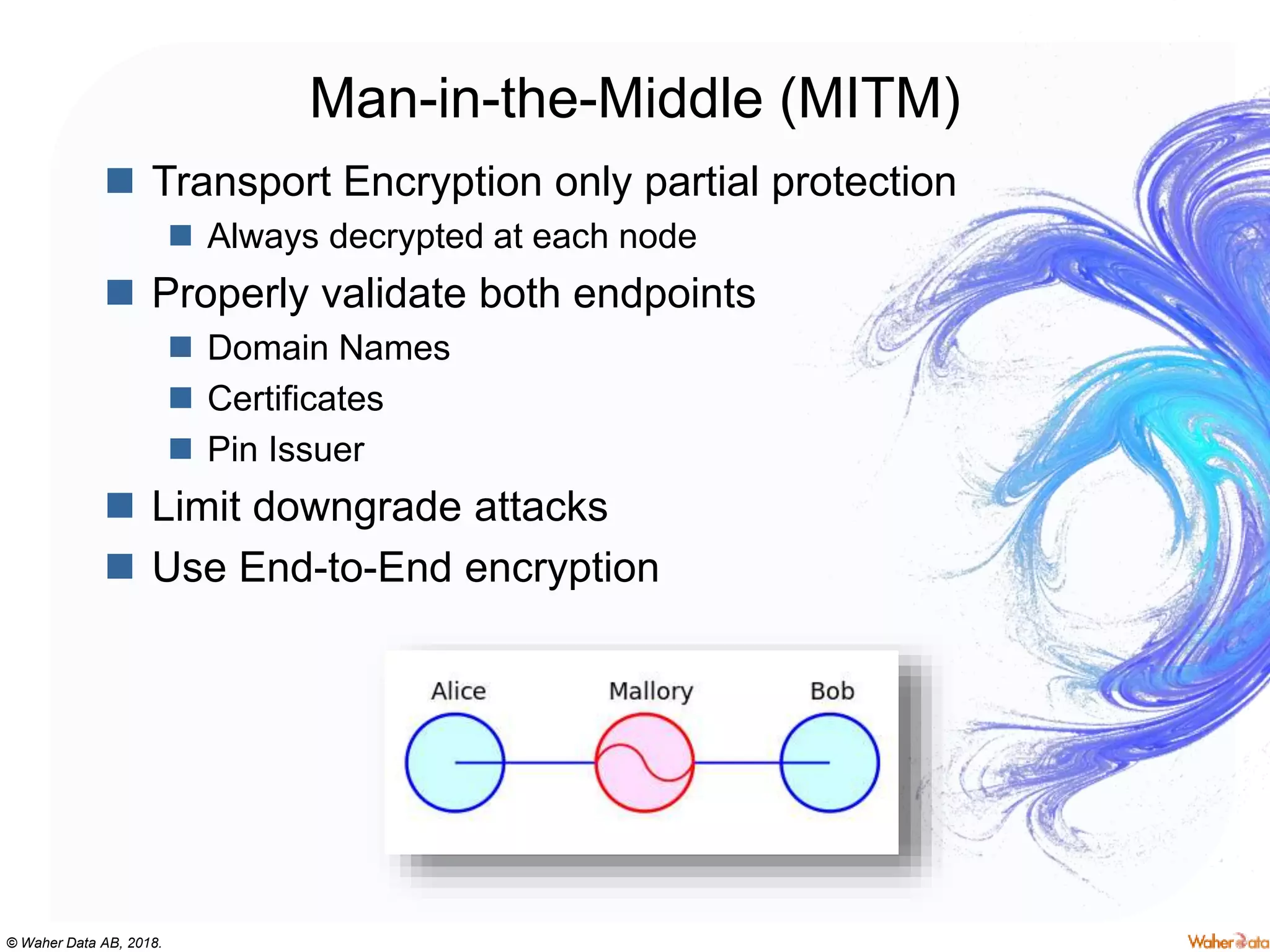 © Waher Data AB, 2018.
Man-in-the-Middle (MITM)
 Transport Encryption only partial protection
 Always decrypted at each node
 Properly validate both endpoints
 Domain Names
 Certificates
 Pin Issuer
 Limit downgrade attacks
 Use End-to-End encryption
 
