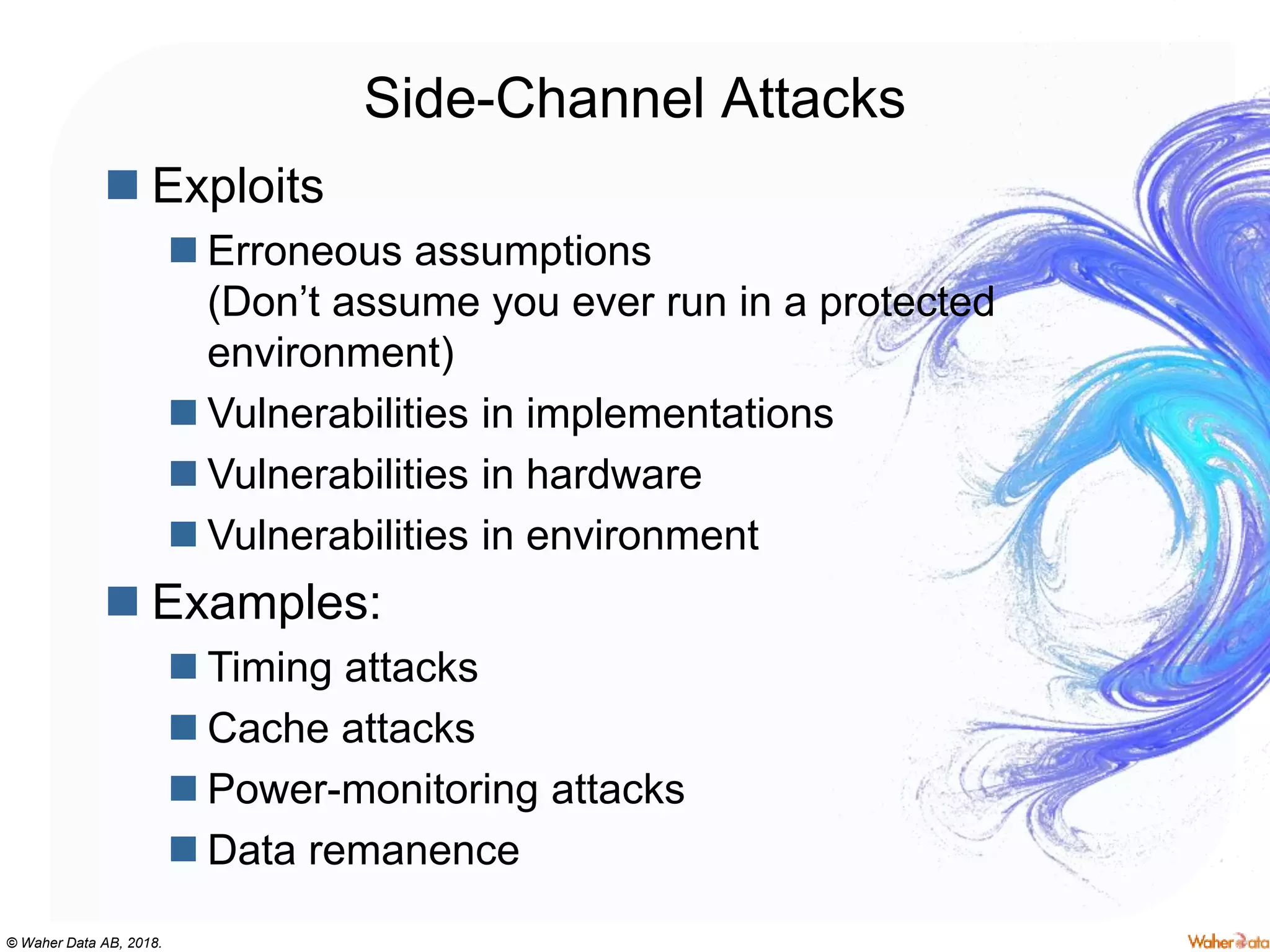 © Waher Data AB, 2018.
Side-Channel Attacks
 Exploits
 Erroneous assumptions
(Don’t assume you ever run in a protected
environment)
 Vulnerabilities in implementations
 Vulnerabilities in hardware
 Vulnerabilities in environment
 Examples:
 Timing attacks
 Cache attacks
 Power-monitoring attacks
 Data remanence
 