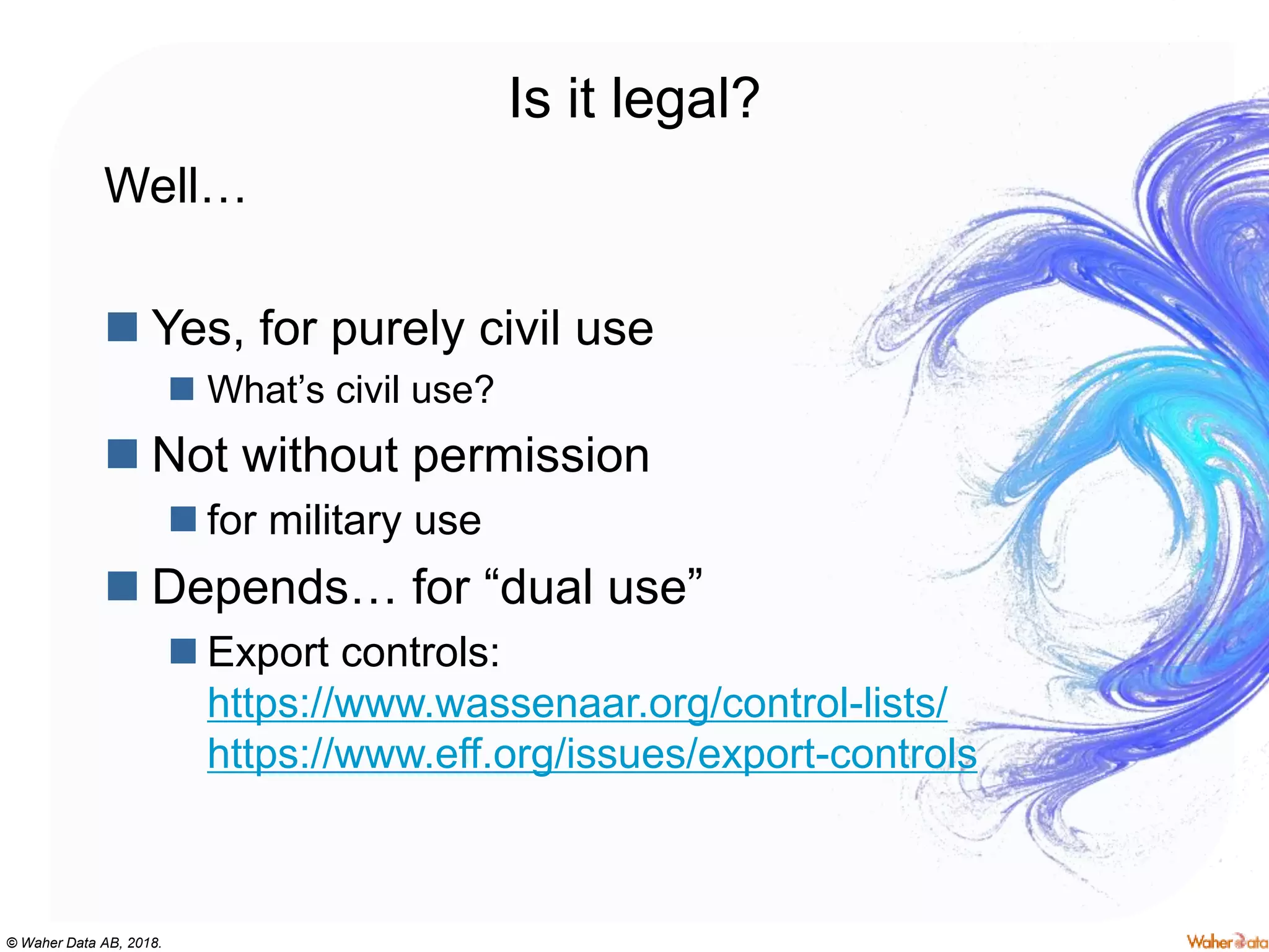 © Waher Data AB, 2018.
Is it legal?
Well…
 Yes, for purely civil use
 What’s civil use?
 Not without permission
 for military use
 Depends… for “dual use”
 Export controls:
https://www.wassenaar.org/control-lists/
https://www.eff.org/issues/export-controls
 