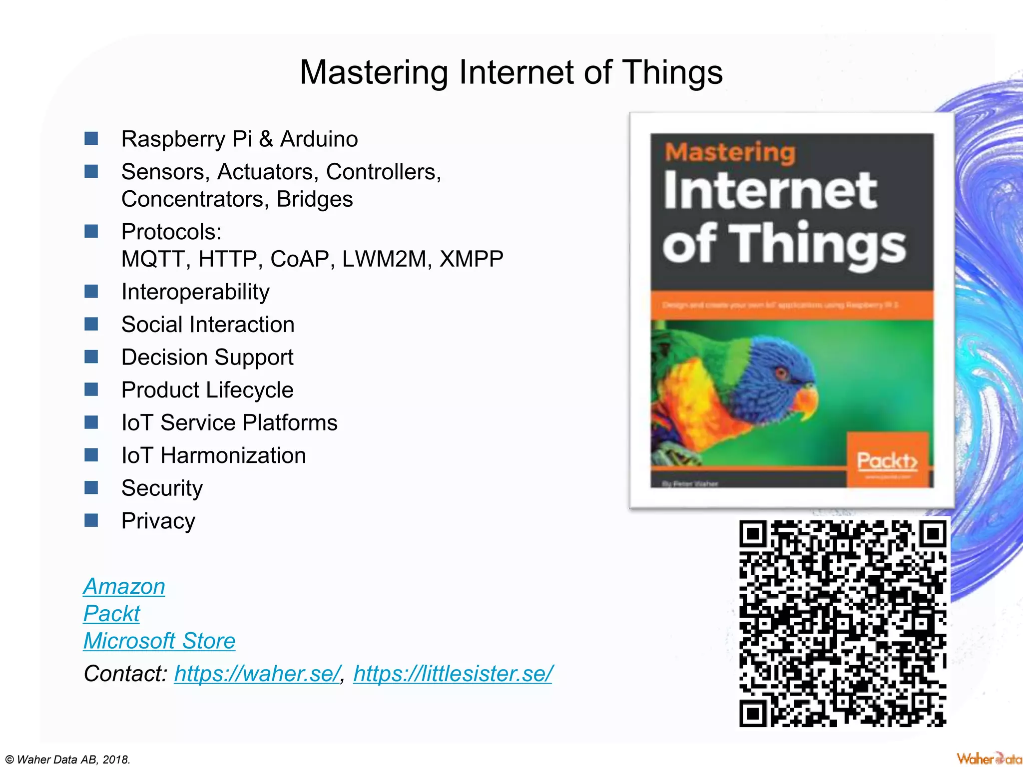 © Waher Data AB, 2018.
 Raspberry Pi & Arduino
 Sensors, Actuators, Controllers,
Concentrators, Bridges
 Protocols:
MQTT, HTTP, CoAP, LWM2M, XMPP
 Interoperability
 Social Interaction
 Decision Support
 Product Lifecycle
 IoT Service Platforms
 IoT Harmonization
 Security
 Privacy
Amazon
Packt
Microsoft Store
Contact: https://waher.se/, https://littlesister.se/
Mastering Internet of Things
 