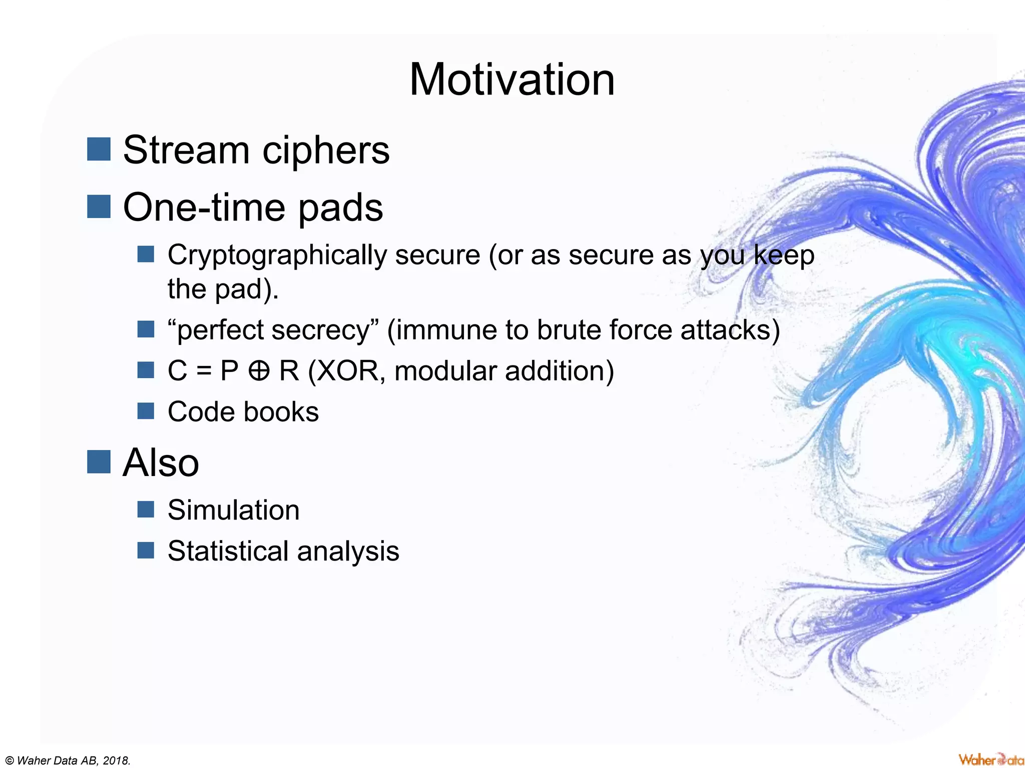 © Waher Data AB, 2018.
Motivation
 Stream ciphers
 One-time pads
 Cryptographically secure (or as secure as you keep
the pad).
 “perfect secrecy” (immune to brute force attacks)
 C = P ⴲ R (XOR, modular addition)
 Code books
 Also
 Simulation
 Statistical analysis
 