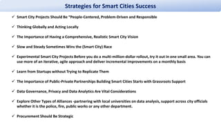 Strategies for Smart Cities Success
 Smart City Projects Should Be “People-Centered, Problem-Driven and Responsible
 Thinking Globally and Acting Locally
 The Importance of Having a Comprehensive, Realistic Smart City Vision
 Slow and Steady Sometimes Wins the (Smart City) Race
 Experimental Smart City Projects Before you do a multi-million-dollar rollout, try it out in one small area. You can
use more of an iterative, agile approach and deliver incremental improvements on a monthly basis
 Learn from Startups without Trying to Replicate Them
 The Importance of Public-Private Partnerships Building Smart Cities Starts with Grassroots Support
 Data Governance, Privacy and Data Analytics Are Vital Considerations
 Explore Other Types of Alliances -partnering with local universities on data analysis, support across city officials
whether it is the police, fire, public works or any other department.
 Procurement Should Be Strategic
 