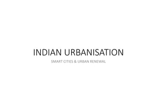 INDIAN URBANISATION
SMART CITIES & URBAN RENEWAL
 