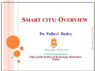 SMART CITY: OVERVIEW
Dr. Pallavi Badry
(Associate. Professor)
Civil Engineering Department
Vidya Jyothi Institue of Technology, Hyderabad ,
INDIA
1
SmartcitybyDr.PallaviBadry
 