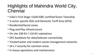 Highlights of Mahindra World City,
Chennai
• India’s First Stage I Gold IGBC certified Green Township
• 3 sector specific SEZs and Domestic Tariff Area (DTA)
• Residential/Social zones
• Plug and Play infrastructure
• On-site 230 KV / 110 KV substations
• OFC backbone for data/telecom connectivity
• Treated water and modern waste management networks
• 24 x 7 security for common areas
• In-house operations and maintenance
10
 
