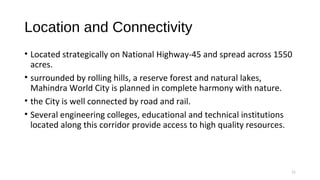 Location and Connectivity
• Located strategically on National Highway-45 and spread across 1550
acres.
• surrounded by rolling hills, a reserve forest and natural lakes,
Mahindra World City is planned in complete harmony with nature.
• the City is well connected by road and rail.
• Several engineering colleges, educational and technical institutions
located along this corridor provide access to high quality resources.
11
 