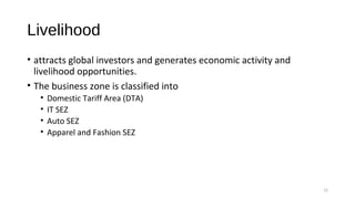 Livelihood
• attracts global investors and generates economic activity and
livelihood opportunities.
• The business zone is classified into
• Domestic Tariff Area (DTA)
• IT SEZ
• Auto SEZ
• Apparel and Fashion SEZ
12
 