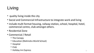 Living
•  quality living inside the city
• Social and Commercial Infrastructure to integrate work and living
• include multi format housing, railway station, school, hospital, hotel, 
commercial centre, club amongst others.
• Residential Zone
• Commercial / Retail
• The Canopy
• Education (Mahindra World School)
• Hospital
• Club
• Holiday Inn Express 13
 