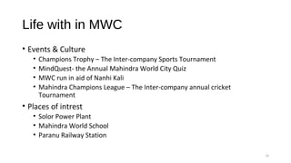 Life with in MWC
• Events & Culture
• Champions Trophy – The Inter-company Sports Tournament
• MindQuest- the Annual Mahindra World City Quiz
• MWC run in aid of Nanhi Kali
• Mahindra Champions League – The Inter-company annual cricket 
Tournament
• Places of intrest
• Solor Power Plant
• Mahindra World School
• Paranu Railway Station
14
 