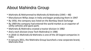 About Mahindra Group
• Mahindra & Mohammed to Mahindra & Mahindra (1945 – 48)
• Manufacture Willys Jeeps in India and began producing them in 1947
• By 1956, the company was listed on the Bombay Stock Exchange
• By 1969 the company had entered the world market as an exporter of
utility vehicles and spare parts
• Mahindra & Mahindra created a tractor division in 1982
• And a tech division (now Tech Mahindra) in 1986
• In 2010-11 Mahindra & Mahindra is one of the 20 largest companies in
India
• In January 2011, the Mahindra Group launched a new corporate brand,
Mahindra Rise
6
 