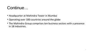 Continue…
• Headquarter at Mahindra Tower in Mumbai
• Operating over 100 countries around the globe
• The Mahindra Group comprises ten business sectors with a presence
in 18 industries.
7
 