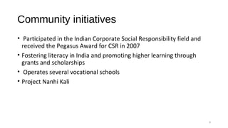 Community initiatives
• Participated in the Indian Corporate Social Responsibility field and
received the Pegasus Award for CSR in 2007
• Fostering literacy in India and promoting higher learning through
grants and scholarships
• Operates several vocational schools
• Project Nanhi Kali
8
 