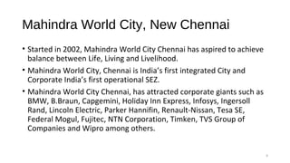 Mahindra World City, New Chennai
• Started in 2002, Mahindra World City Chennai has aspired to achieve
balance between Life, Living and Livelihood.
• Mahindra World City, Chennai is India’s first integrated City and
Corporate India’s first operational SEZ.
• Mahindra World City Chennai, has attracted corporate giants such as
BMW, B.Braun, Capgemini, Holiday Inn Express, Infosys, Ingersoll
Rand, Lincoln Electric, Parker Hannifin, Renault-Nissan, Tesa SE,
Federal Mogul, Fujitec, NTN Corporation, Timken, TVS Group of
Companies and Wipro among others.
9
 