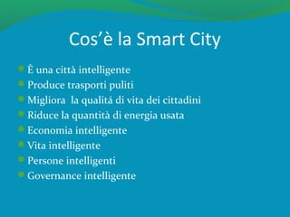 Cos’è la Smart City
È una città intelligente
Produce trasporti puliti
Migliora la qualitá di vita dei cittadini
Riduce la quantità di energia usata
Economia intelligente
Vita intelligente
Persone intelligenti
Governance intelligente
 
