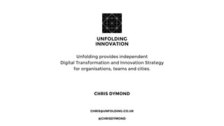 CHRIS DYMOND
Unfolding provides independent
Digital Transformation and Innovation Strategy
for organisations, teams and cities.
CHRIS@UNFOLDING.CO.UK
@CHRISDYMOND
 