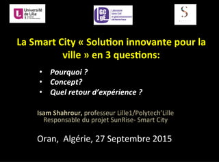 •  Pourquoi	
  ?	
  	
  
•  Concept?	
  	
  
•  Quel	
  retour	
  d’expérience	
  ?	
  	
  	
  
Isam	
  Shahrour,	
  professeur	
  Lille1/Polytech’Lille	
  
Responsable	
  du	
  projet	
  SunRise-­‐	
  Smart	
  City	
  
Oran,	
  	
  Algérie,	
  27	
  Septembre	
  2015	
  
La	
  Smart	
  City	
  «	
  Solu3on	
  innovante	
  pour	
  la	
  
ville	
  »	
  en	
  3	
  ques3ons:	
  	
  
 