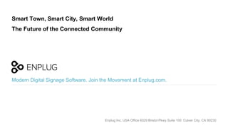 Modern Digital Signage Software. Join the Movement at Enplug.com.
Smart Town, Smart City, Smart World
The Future of the Connected Community
Enplug Inc. USA Office 6029 Bristol Pkwy Suite 100 Culver City, CA 90230
 