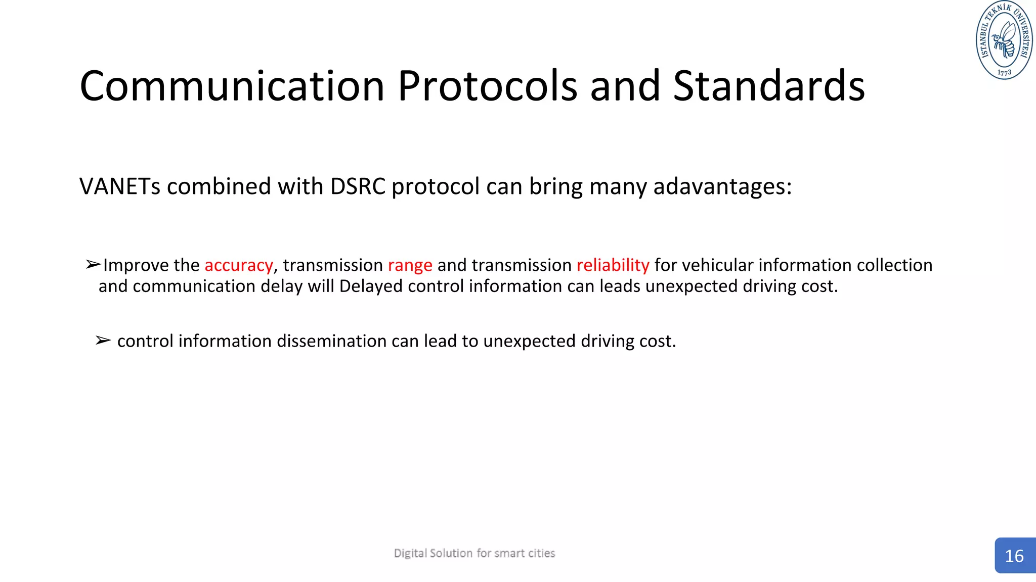Communication Protocols and Standards
VANETs combined with DSRC protocol can bring many adavantages:
➢Improve the accuracy, transmission range and transmission reliability for vehicular information collection
and communication delay will Delayed control information can leads unexpected driving cost.
➢ control information dissemination can lead to unexpected driving cost.
16
 