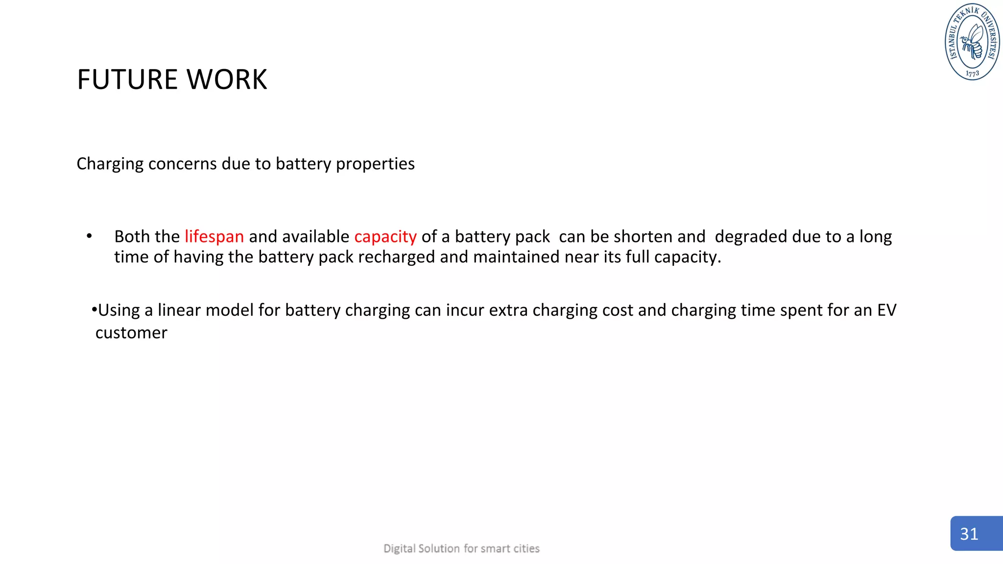 FUTURE WORK
Charging concerns due to battery properties
• Both the lifespan and available capacity of a battery pack can be shorten and degraded due to a long
time of having the battery pack recharged and maintained near its full capacity.
•Using a linear model for battery charging can incur extra charging cost and charging time spent for an EV
customer
31
 