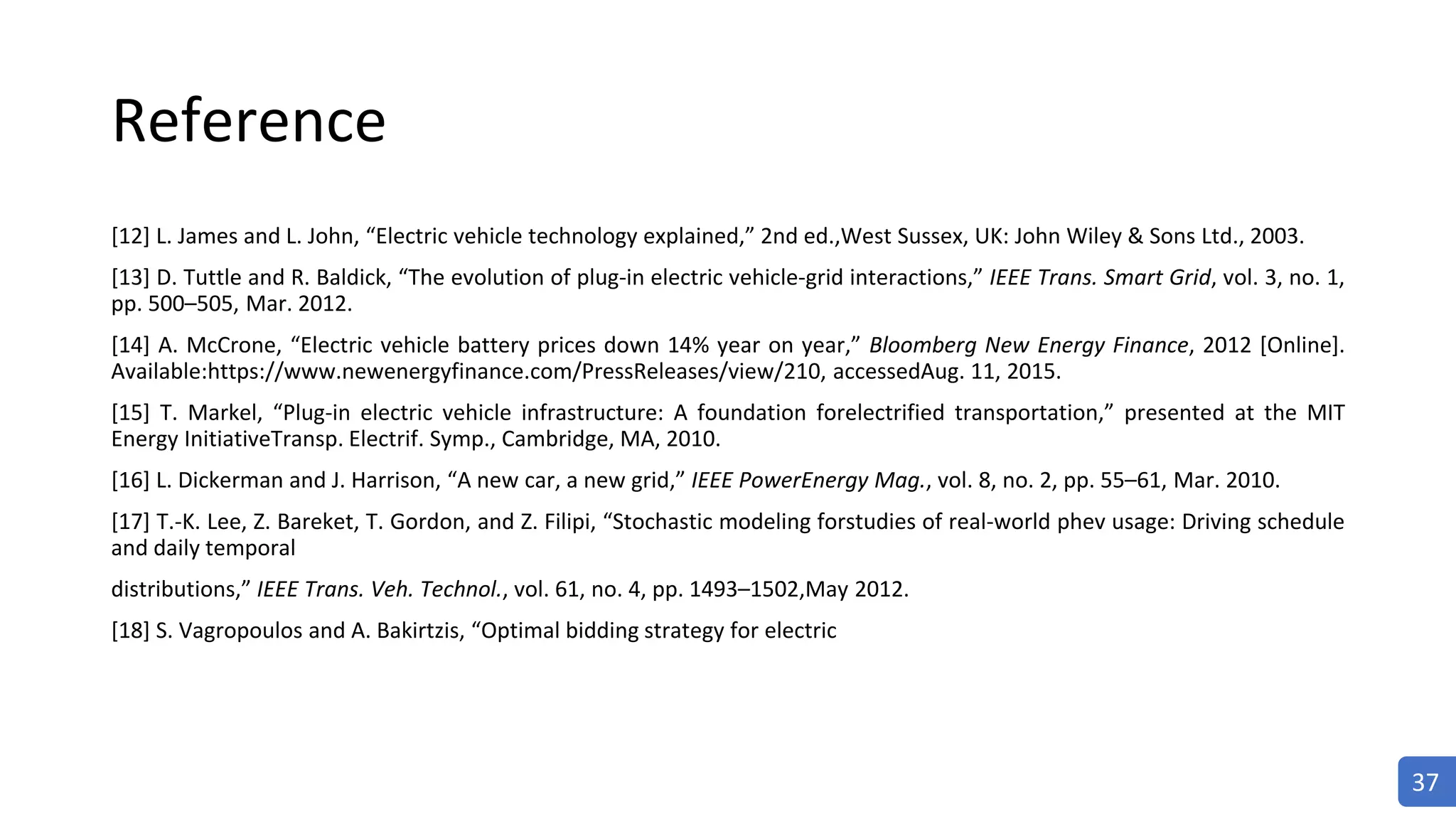 Reference
[12] L. James and L. John, “Electric vehicle technology explained,” 2nd ed.,West Sussex, UK: John Wiley & Sons Ltd., 2003.
[13] D. Tuttle and R. Baldick, “The evolution of plug-in electric vehicle-grid interactions,” IEEE Trans. Smart Grid, vol. 3, no. 1,
pp. 500–505, Mar. 2012.
[14] A. McCrone, “Electric vehicle battery prices down 14% year on year,” Bloomberg New Energy Finance, 2012 [Online].
Available:https://www.newenergyfinance.com/PressReleases/view/210, accessedAug. 11, 2015.
[15] T. Markel, “Plug-in electric vehicle infrastructure: A foundation forelectrified transportation,” presented at the MIT
Energy InitiativeTransp. Electrif. Symp., Cambridge, MA, 2010.
[16] L. Dickerman and J. Harrison, “A new car, a new grid,” IEEE PowerEnergy Mag., vol. 8, no. 2, pp. 55–61, Mar. 2010.
[17] T.-K. Lee, Z. Bareket, T. Gordon, and Z. Filipi, “Stochastic modeling forstudies of real-world phev usage: Driving schedule
and daily temporal
distributions,” IEEE Trans. Veh. Technol., vol. 61, no. 4, pp. 1493–1502,May 2012.
[18] S. Vagropoulos and A. Bakirtzis, “Optimal bidding strategy for electric
37
 