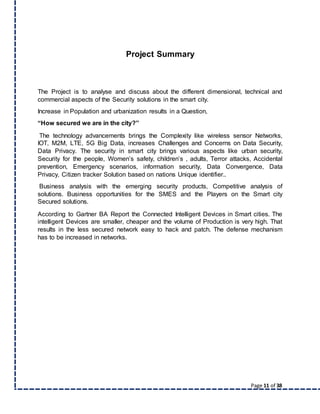Page 11 of 38
Project Summary
The Project is to analyse and discuss about the different dimensional, technical and
commercial aspects of the Security solutions in the smart city.
Increase in Population and urbanization results in a Question,
“How secured we are in the city?”
The technology advancements brings the Complexity like wireless sensor Networks,
IOT, M2M, LTE, 5G Big Data, increases Challenges and Concerns on Data Security,
Data Privacy. The security in smart city brings various aspects like urban security,
Security for the people, Women’s safety, children’s , adults, Terror attacks, Accidental
prevention, Emergency scenarios, information security, Data Convergence, Data
Privacy, Citizen tracker Solution based on nations Unique identifier..
Business analysis with the emerging security products, Competitive analysis of
solutions. Business opportunities for the SMES and the Players on the Smart city
Secured solutions.
According to Gartner BA Report the Connected Intelligent Devices in Smart cities. The
intelligent Devices are smaller, cheaper and the volume of Production is very high. That
results in the less secured network easy to hack and patch. The defense mechanism
has to be increased in networks.
 