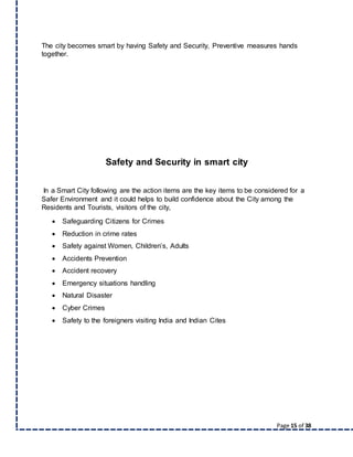 Page 15 of 38
The city becomes smart by having Safety and Security, Preventive measures hands
together.
Safety and Security in smart city
In a Smart City following are the action items are the key items to be considered for a
Safer Environment and it could helps to build confidence about the City among the
Residents and Tourists, visitors of the city,
 Safeguarding Citizens for Crimes
 Reduction in crime rates
 Safety against Women, Children’s, Adults
 Accidents Prevention
 Accident recovery
 Emergency situations handling
 Natural Disaster
 Cyber Crimes
 Safety to the foreigners visiting India and Indian Cites
 