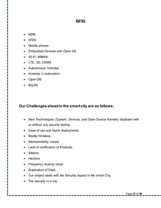 Page 17 of 38
RFID
 M2M
 WSN
 Mobile phones
 Embedded Devices with Open OS
 Wi-Fi, WIMAX
 LTE, 3G, CDMA
 Autonomous Vehicles
 Increase in automation
 Open DB
 Big Db
Our Challengesaheadin the smartcity are as follows:
 New Technologies (System, Devices, and Open Source Kernels) deployed with
or without any security testing.
 Ease of use and Quick deployments.
 Mostly Wireless.
 Interoperability issues.
 Lack of certification of Products.
 Attacks
 Hackers
 Frequency reusing issue.
 Duplication of Data.
 Our project deals with the Security aspect in the smart City.
 The security in a city.
 