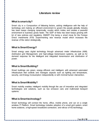 Page 18 of 38
Literature review
What is smartcity?
Smart city is a Composition of following factors, adding intelligence with the help of
technology and making an efficient environment to govern the people globally. Industry
has been keeps changing dynamically, country which invites and creates a peaceful
environment to business grows faster. The GDP of India has been keeps growing with
lot of new policies and regulatory. SMART City being a smart move for the Foreign
Direct investments (FDI) .Experimenting new revenue model which increases the
revenue of the nation strategically.
What is SmartEnergy?
Smart energy uses digital technology through advanced meter infrastructure (AMI),
distribution grid Management, and high-voltage transmission systems, as well as for
demand response for the Intelligent and integrated transmission and distribution of
power.
What is SmartBuilding?
Smart buildings are green, energy efficient, and intelligent, with advanced automated
infrastructure that controls and manages aspects such as lighting and temperature,
security, and Energy Consumption independently or with minimal human intervention.
What is SmartMobility?
Smart mobility enables intelligent mobility through the use of innovative and integrated
technologies and solutions, such as low emission cars and multimodal transport
systems.
What is Smarttechnology?
Smart technology will connect the home, office, mobile phone, and car on a single
wireless IT Platform. Smart technology includes adoption of a smart grid system, smart
home solutions, a high-speed broadband connection, and roll-out of 4G technology.
 